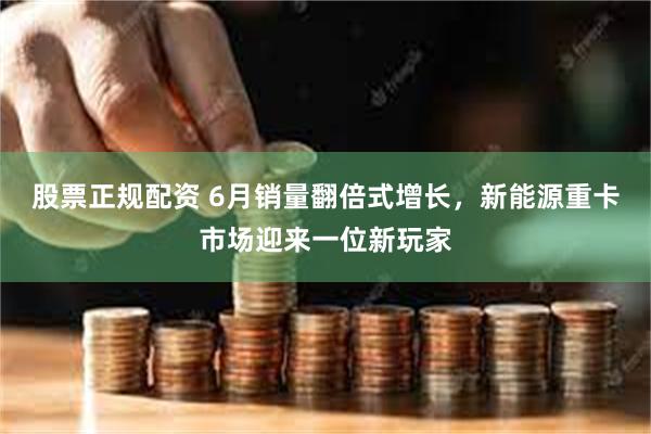 股票正规配资 6月销量翻倍式增长，新能源重卡市场迎来一位新玩家