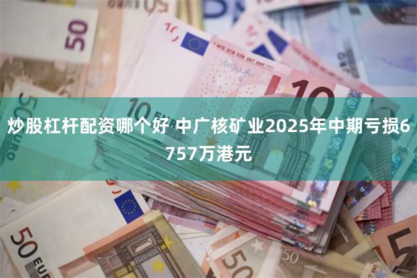 炒股杠杆配资哪个好 中广核矿业2025年中期亏损6757万港元