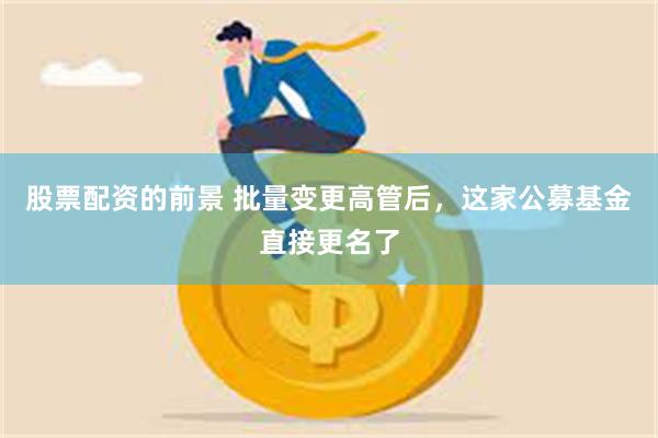 股票配资的前景 批量变更高管后，这家公募基金直接更名了
