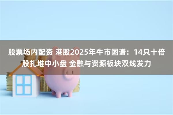 股票场内配资 港股2025年牛市图谱：14只十倍股扎堆中小盘 金融与资源板块双线发力